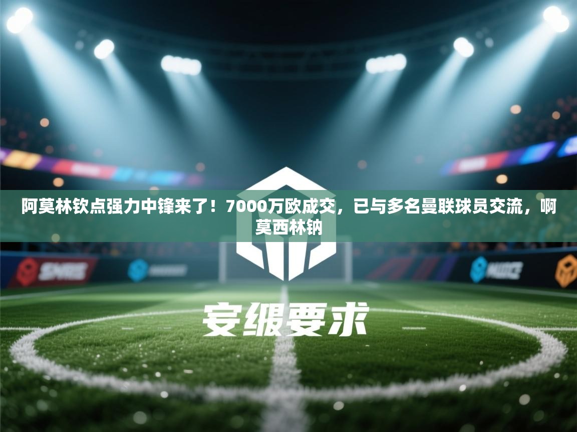 阿莫林钦点强力中锋来了!7000万欧成交,已与多名曼联球员交流,啊莫西林钠 第1张