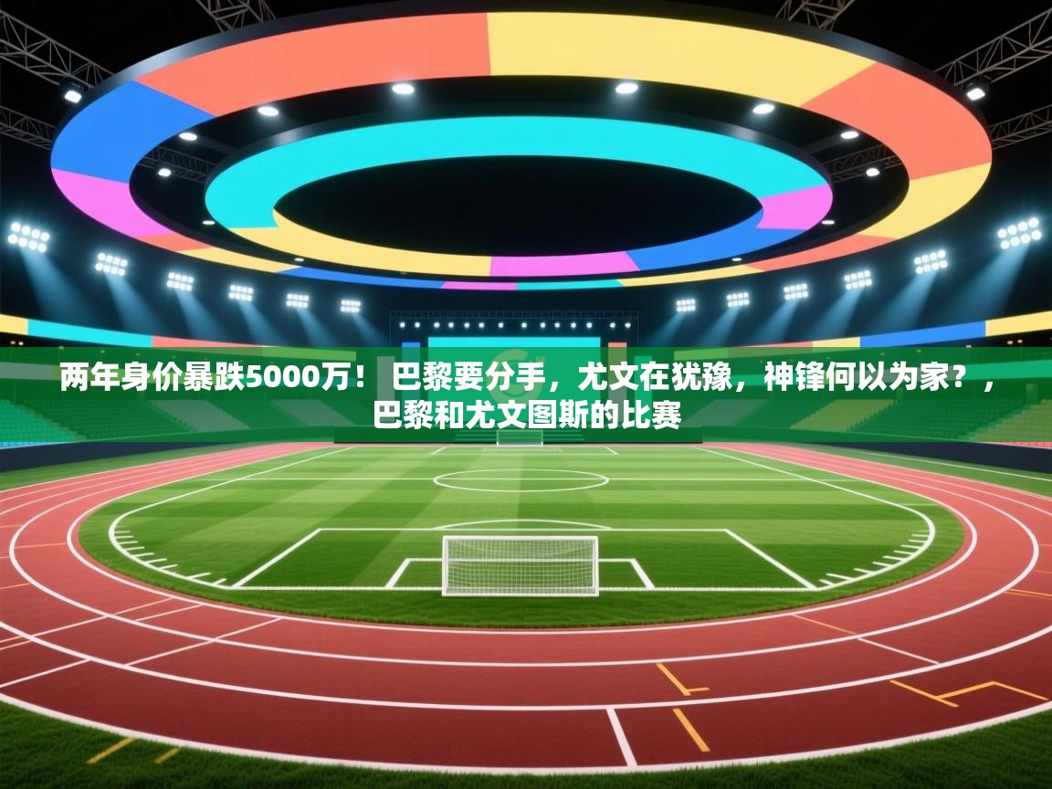 两年身价暴跌5000万! 巴黎要分手,尤文在犹豫,神锋何以为家?,巴黎和尤文图斯的比赛 第1张