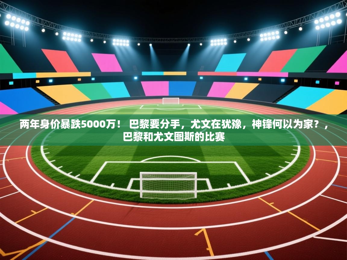 两年身价暴跌5000万! 巴黎要分手,尤文在犹豫,神锋何以为家?,巴黎和尤文图斯的比赛 第2张