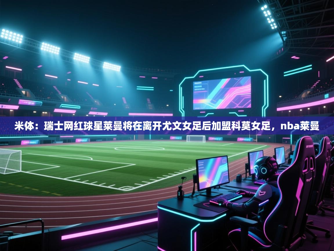 米体：瑞士网红球星莱曼将在离开尤文女足后加盟科莫女足，nba莱曼  第1张